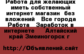  Работа для желающих иметь собственный интернет магазин, без вложений - Все города Работа » Заработок в интернете   . Алтайский край,Змеиногорск г.